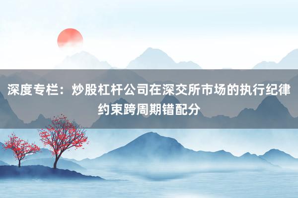 深度专栏：炒股杠杆公司在深交所市场的执行纪律约束跨周期错配分