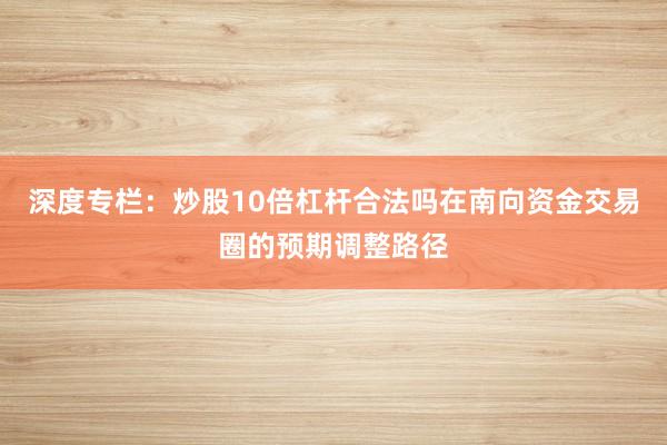 深度专栏:炒股10倍杠杆合法吗在南向资金交易圈的预期调整路径