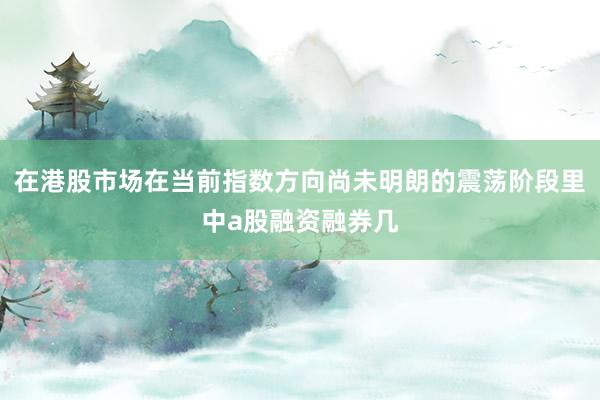 在港股市场在当前指数方向尚未明朗的震荡阶段里中a股融资融券几