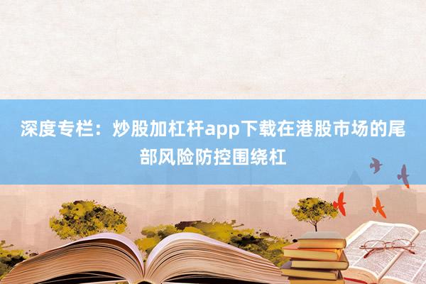深度专栏：炒股加杠杆app下载在港股市场的尾部风险防控围绕杠