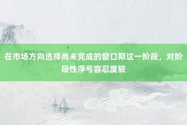 在市场方向选择尚未完成的窗口期这一阶段，对阶段性浮亏容忍度较
