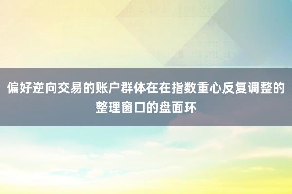 偏好逆向交易的账户群体在在指数重心反复调整的整理窗口的盘面环