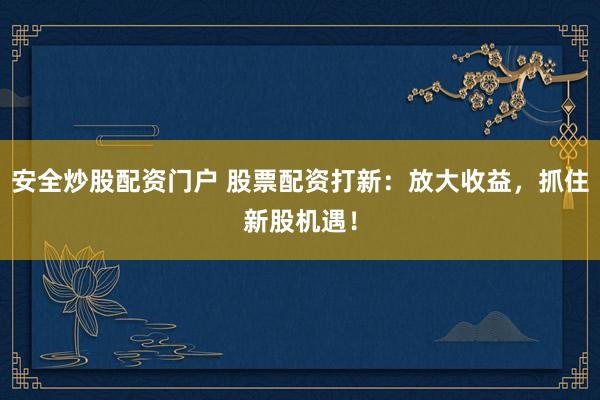安全炒股配资门户 股票配资打新：放大收益，抓住新股机遇！