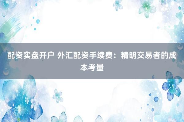 配资实盘开户 外汇配资手续费：精明交易者的成本考量