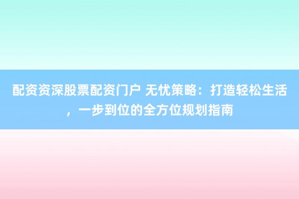 配资资深股票配资门户 无忧策略：打造轻松生活，一步到位的全方位规划指南