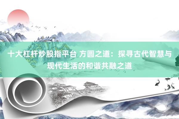 十大杠杆炒股指平台 方圆之道：探寻古代智慧与现代生活的和谐共融之道
