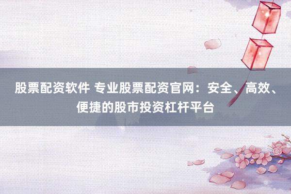 股票配资软件 专业股票配资官网：安全、高效、便捷的股市投资杠杆平台