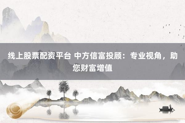 线上股票配资平台 中方信富投顾:专业视角,助您财富增值