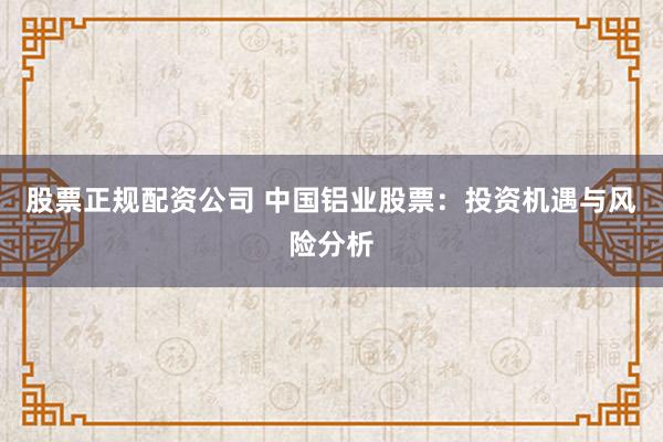股票正规配资公司 中国铝业股票:投资机遇与风险分析