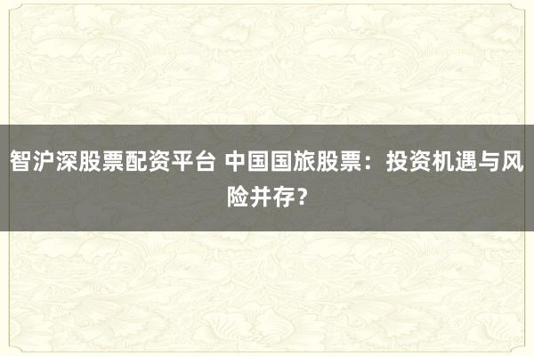 智沪深股票配资平台 中国国旅股票：投资机遇与风险并存？
