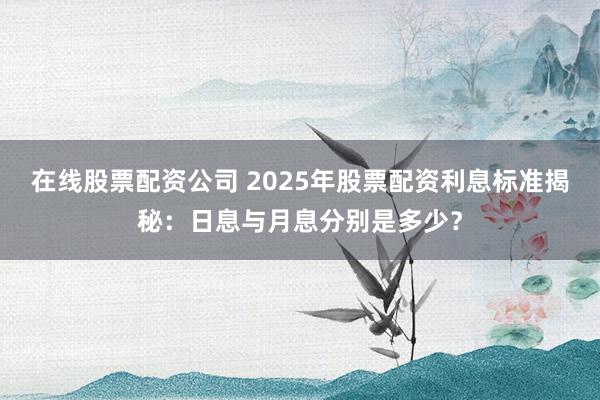 在线股票配资公司 2025年股票配资利息标准揭秘：日息与月息分别是多少？