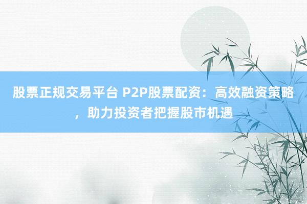 股票正规交易平台 P2P股票配资：高效融资策略，助力投资者把握股市机遇