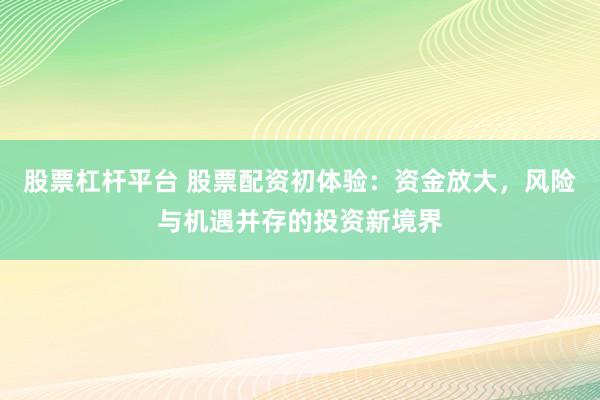 股票杠杆平台 股票配资初体验：资金放大，风险与机遇并存的投资新境界