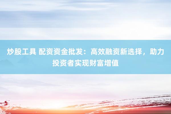 炒股工具 配资资金批发:高效融资新选择,助力投资者实现财富增值