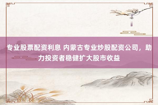 专业股票配资利息 内蒙古专业炒股配资公司，助力投资者稳健扩大股市收益