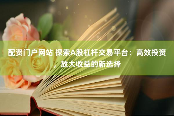 配资门户网站 探索A股杠杆交易平台：高效投资，放大收益的新选择