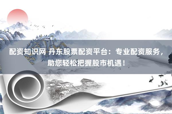 配资知识网 丹东股票配资平台：专业配资服务，助您轻松把握股市机遇！
