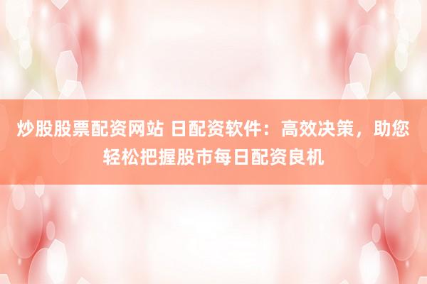 炒股股票配资网站 日配资软件：高效决策，助您轻松把握股市每日配资良机