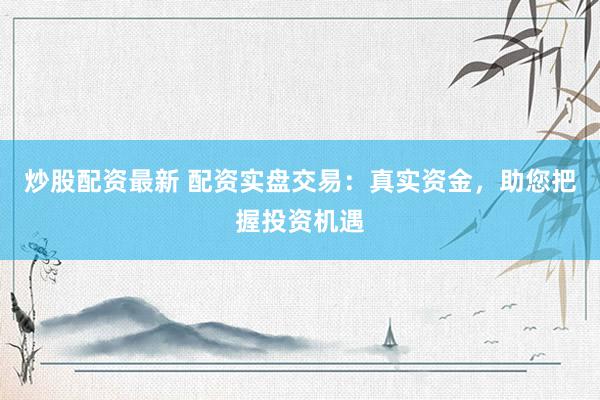 炒股配资最新 配资实盘交易：真实资金，助您把握投资机遇