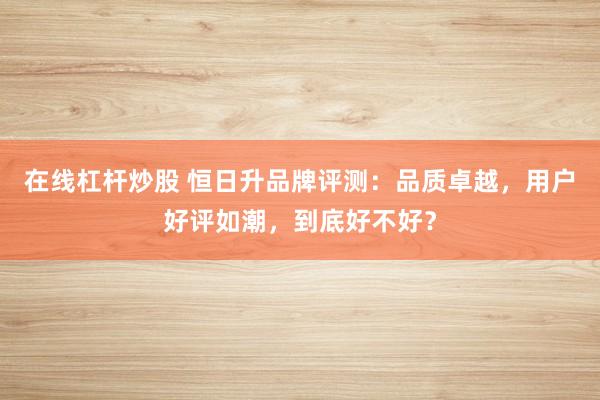 在线杠杆炒股 恒日升品牌评测：品质卓越，用户好评如潮，到底好不好？