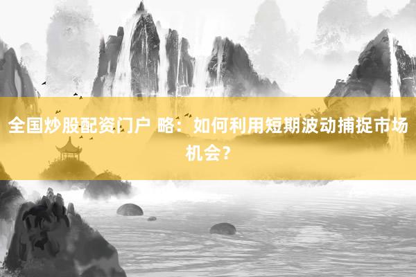 全国炒股配资门户 略：如何利用短期波动捕捉市场机会？
