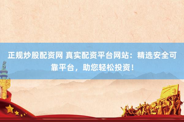 正规炒股配资网 真实配资平台网站：精选安全可靠平台，助您轻松投资！