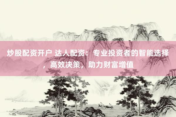 炒股配资开户 达人配资：专业投资者的智能选择，高效决策，助力财富增值