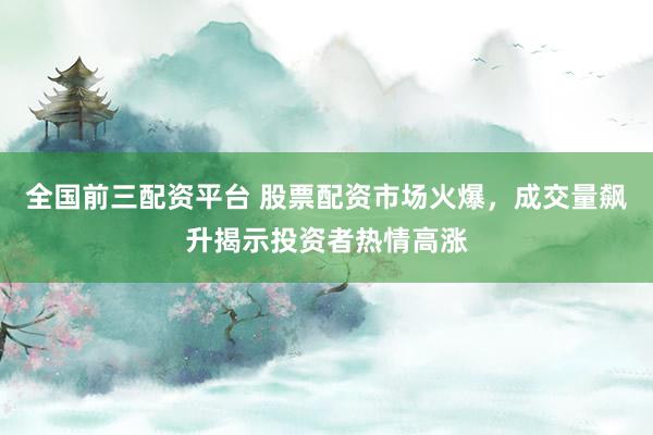 全国前三配资平台 股票配资市场火爆，成交量飙升揭示投资者热情高涨