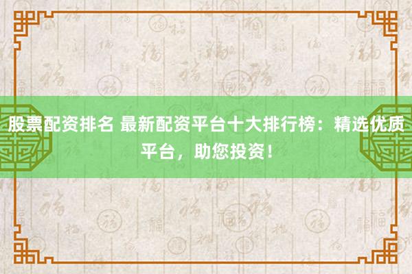 股票配资排名 最新配资平台十大排行榜：精选优质平台，助您投资！