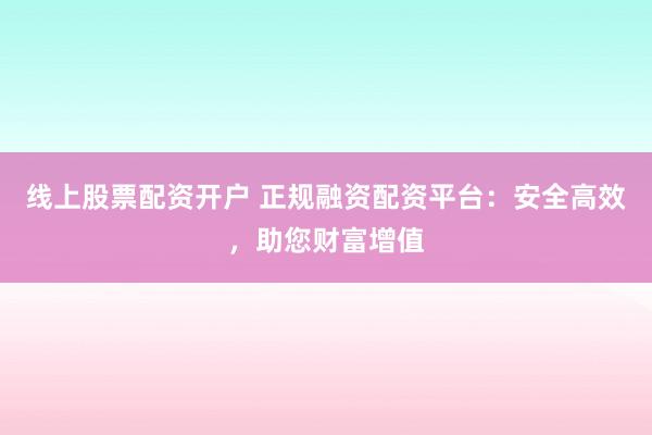 线上股票配资开户 正规融资配资平台：安全高效，助您财富增值