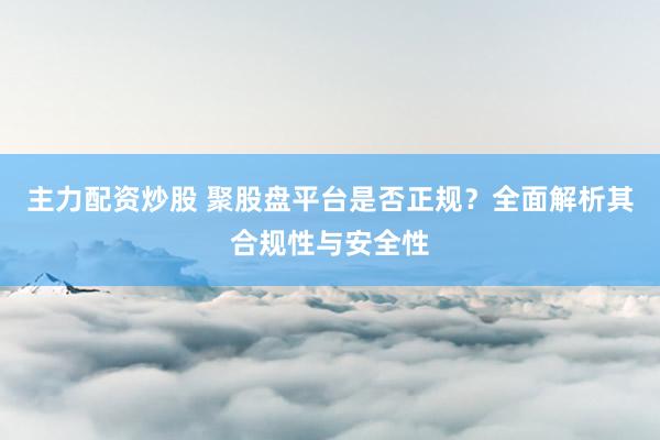 主力配资炒股 聚股盘平台是否正规？全面解析其合规性与安全性