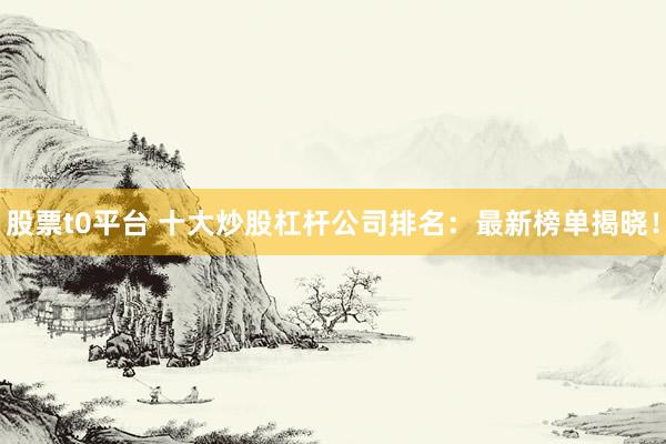 股票t0平台 十大炒股杠杆公司排名：最新榜单揭晓！