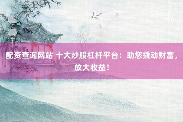 配资查询网站 十大炒股杠杆平台:助您撬动财富,放大收益!
