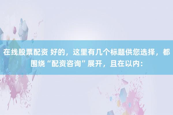 在线股票配资 好的，这里有几个标题供您选择，都围绕“配资咨询”展开，且在以内：