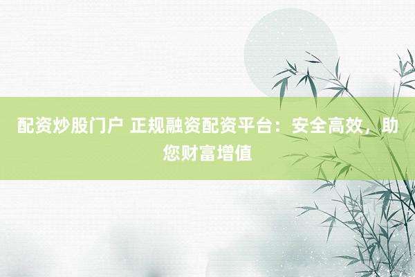 配资炒股门户 正规融资配资平台：安全高效，助您财富增值