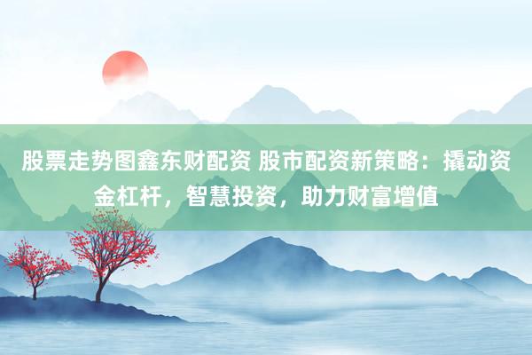 股票走势图鑫东财配资 股市配资新策略:撬动资金杠杆,智慧投资,助力财富增值