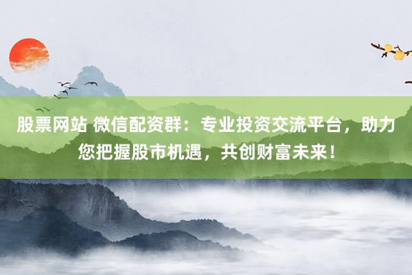 股票网站 微信配资群:专业投资交流平台,助力您把握股市机遇,共创财富未来!