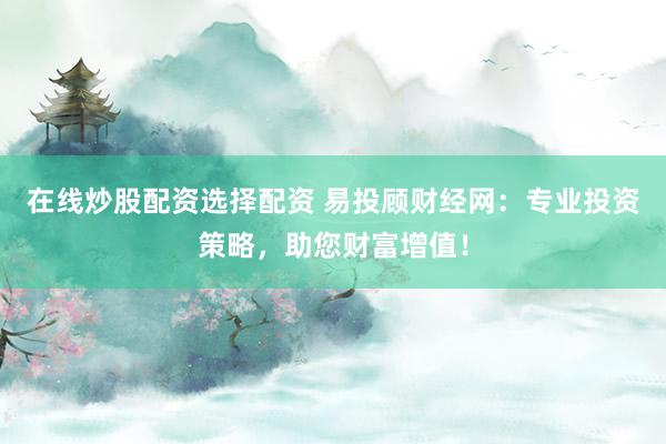 在线炒股配资选择配资 易投顾财经网：专业投资策略，助您财富增值！