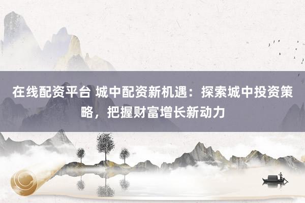 在线配资平台 城中配资新机遇：探索城中投资策略，把握财富增长新动力