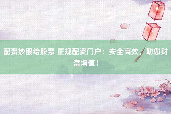 配资炒股给股票 正规配资门户：安全高效，助您财富增值！