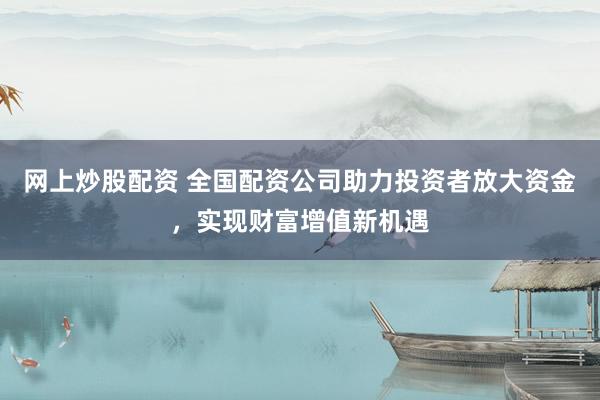 网上炒股配资 全国配资公司助力投资者放大资金，实现财富增值新机遇