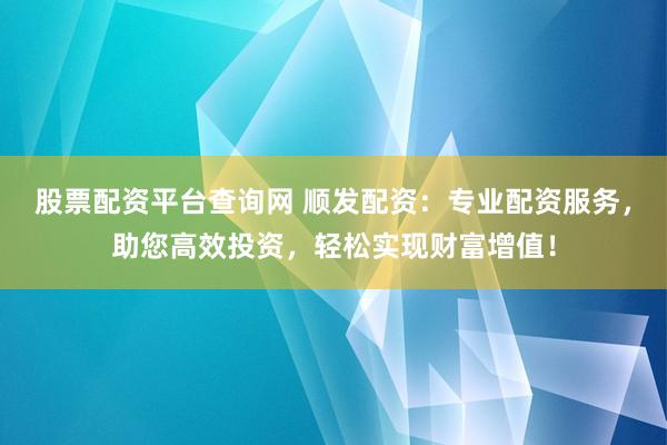 股票配资平台查询网 顺发配资：专业配资服务，助您高效投资，轻松实现财富增值！