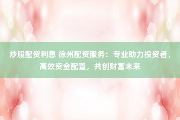 炒股配资利息 徐州配资服务：专业助力投资者，高效资金配置，共创财富未来