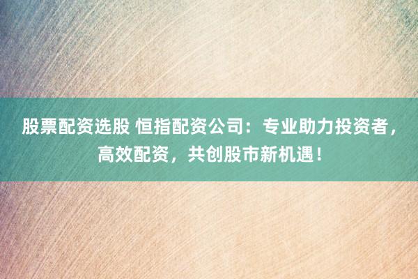 股票配资选股 恒指配资公司：专业助力投资者，高效配资，共创股市新机遇！