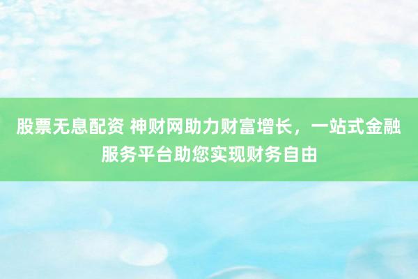 股票无息配资 神财网助力财富增长，一站式金融服务平台助您实现财务自由