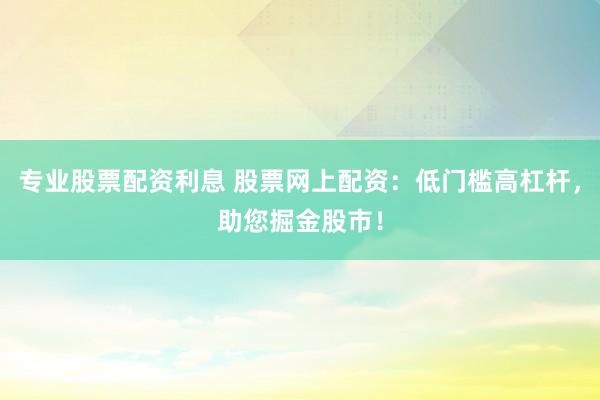 专业股票配资利息 股票网上配资：低门槛高杠杆，助您掘金股市！