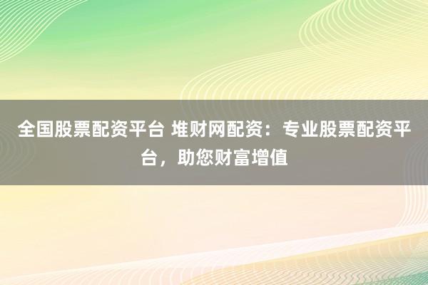 全国股票配资平台 堆财网配资：专业股票配资平台，助您财富增值