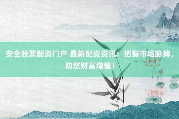 安全股票配资门户 最新配资资讯：把握市场脉搏，助您财富增值！