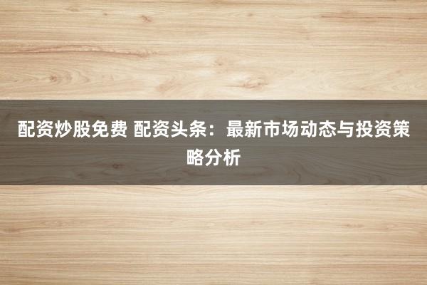 配资炒股免费 配资头条：最新市场动态与投资策略分析
