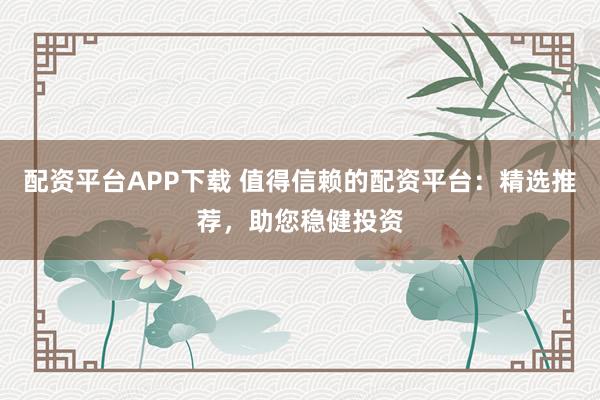 配资平台APP下载 值得信赖的配资平台：精选推荐，助您稳健投资